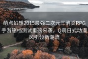 萌点幻想2015最强二次元三消类RPG手游删档测试重磅来袭，Q萌日式动漫风引领新潮流