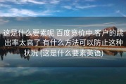这是什么要素呢 百度竞价中 客户的跳出率太高了 有什么方法可以防止这种状况 (这是什么要素英语)