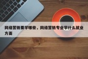 网络营销要学哪些，网络营销专业学什么就业方面