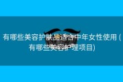 有哪些美容护肤品适合中年女性使用 (有哪些美容护理项目)
