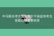中乌联合考古队在费尔干纳盆地考古发掘取得重要收获