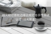 战火经过首批边缘云规范合乎性测试认证 (战火是谁)
