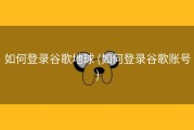 如何登录谷歌地球 (如何登录谷歌账号)