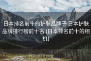 日本排名前十的护肤品牌子 日本护肤品牌排行榜前十名 (日本排名前十的相机)