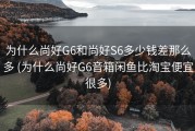 为什么尚好G6和尚好S6多少钱差那么多 (为什么尚好G6音箱闲鱼比淘宝便宜很多)