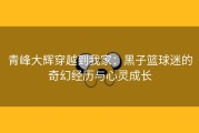 青峰大辉穿越到我家：黑子篮球迷的奇幻经历与心灵成长