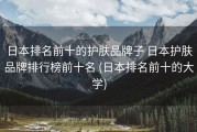 日本排名前十的护肤品牌子 日本护肤品牌排行榜前十名 (日本排名前十的大学)