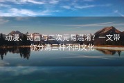 动漫、动画与二次元易混淆？一文带你分清三种不同文化