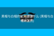 黑帽与白帽的区别是是什么 (黑帽与白帽的区别)