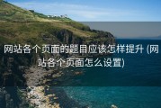 网站各个页面的题目应该怎样提升 (网站各个页面怎么设置)