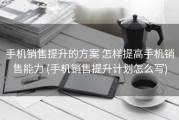 手机销售提升的方案 怎样提高手机销售能力 (手机销售提升计划怎么写)