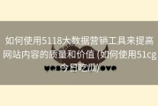 如何使用5118大数据营销工具来提高网站内容的质量和价值 (如何使用51cg今日吃瓜)