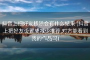 抖音上把好友移除会有什么结果 (抖音上把好友设置成减少推荐,对方能看到我的作品吗)