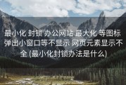 最小化 封锁 办公网站 最大化 等图标 弹出小窗口等不显示 网页元素显示不全 (最小化封锁办法是什么)