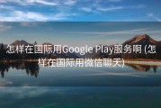 怎样在国际用Google Play服务啊 (怎样在国际用微信聊天)