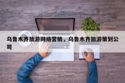 乌鲁木齐旅游网络营销，乌鲁木齐旅游策划公司