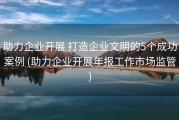 助力企业开展 打造企业文明的5个成功案例 (助力企业开展年报工作市场监管)