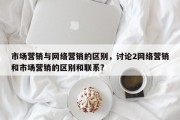 市场营销与网络营销的区别，讨论2网络营销和市场营销的区别和联系?