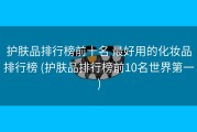 护肤品排行榜前十名 最好用的化妆品排行榜 (护肤品排行榜前10名世界第一)