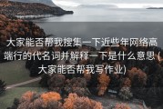大家能否帮我搜集一下近些年网络高端行的代名词并解释一下是什么意思 (大家能否帮我写作业)