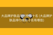 大品牌护肤品排行榜前十名 (大品牌护肤品排行榜前十名有哪些)