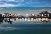 内容多应该敞开一些不关键的课怎样用英语翻译 中考科目多 (内容多吗)
