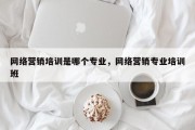 网络营销培训是哪个专业，网络营销专业培训班
