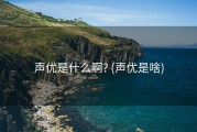 声优是什么啊? (声优是啥)