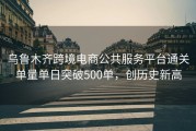 乌鲁木齐跨境电商公共服务平台通关单量单日突破500单，创历史新高