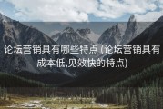 论坛营销具有哪些特点 (论坛营销具有成本低,见效快的特点)