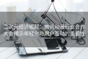 二次元经济崛起：腾讯动漫行业合作大会揭示年轻化与用户互动的重要性