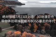 绝对领域7月23日上线：3D动漫巨作带你体验萌妹御姐与BOSS暴走的年代
