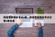 网络营销期末考试a卷，网络营销期末考试试卷a卷答案