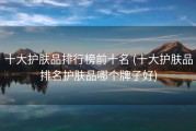 十大护肤品排行榜前十名 (十大护肤品排名护肤品哪个牌子好)
