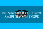 最新飞利浦手机大全最新飞利浦手机大全型号 (最新飞利浦手机型号)