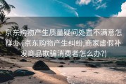 京东购物产生质量疑问处置不满意怎样办 (京东购物产生纠纷,商家虚假补发商品欺骗消费者怎么办?)