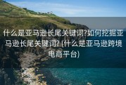 什么是亚马逊长尾关键词?如何挖掘亚马逊长尾关键词? (什么是亚马逊跨境电商平台)