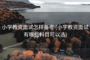 小学教资面试怎样备考 (小学教资面试有哪些科目可以选)