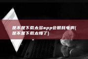 是不是下载太多app会很耗电啊 (是不是下载太慢了)