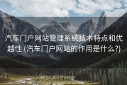 汽车门户网站管理系统技术特点和优越性 (汽车门户网站的作用是什么?)