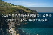 2021年最抢手的十大短链接生成器排行榜出炉！ (2021年最火的歌曲)