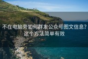 不在电脑旁如何群发公众号图文信息？这个方法简单有效