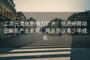 二次元文化影响力扩大：优质IP带动泛娱乐产业发展，两会热议青少年成长