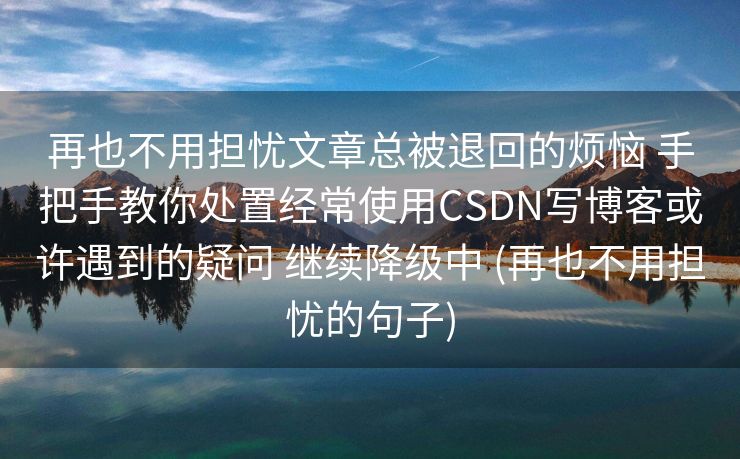 再也不用担忧文章总被退回的烦恼 手把手教你处置经常使用CSDN写博客或许遇到的疑问 继续降级中 (再也不用担忧的句子)