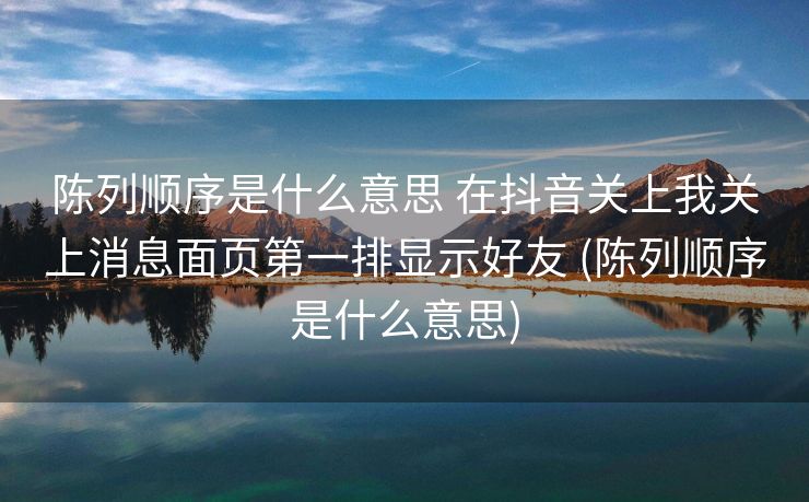 陈列顺序是什么意思 在抖音关上我关上消息面页第一排显示好友 (陈列顺序是什么意思)