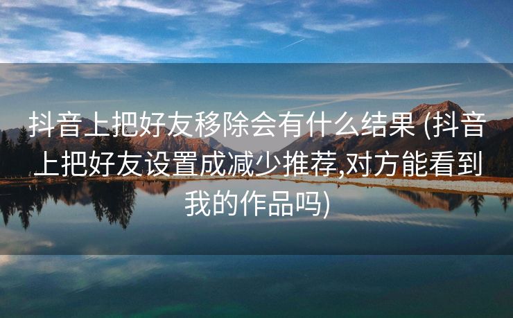 抖音上把好友移除会有什么结果 (抖音上把好友设置成减少推荐,对方能看到我的作品吗)