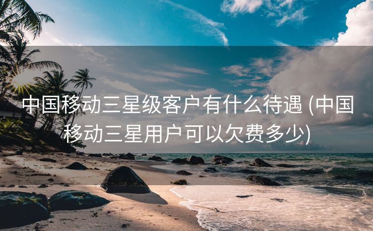中国移动三星级客户有什么待遇 (中国移动三星用户可以欠费多少)