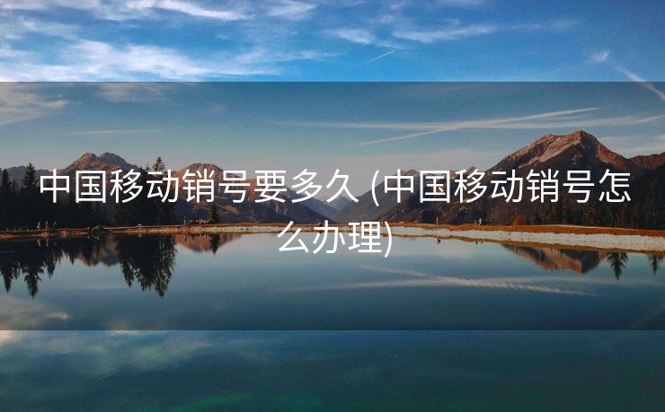 中国移动销号要多久 (中国移动销号怎么办理)