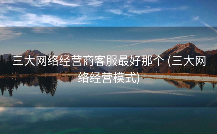 三大网络经营商客服最好那个 (三大网络经营模式)