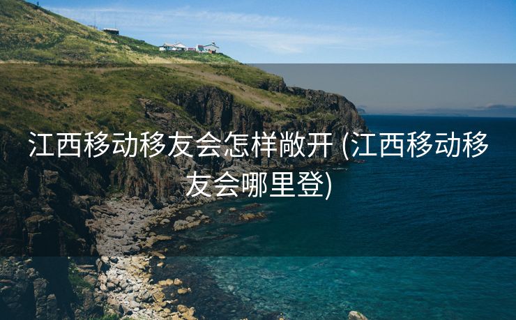 江西移动移友会怎样敞开 (江西移动移友会哪里登)